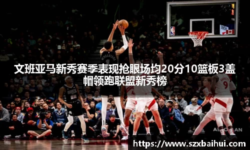 文班亚马新秀赛季表现抢眼场均20分10篮板3盖帽领跑联盟新秀榜